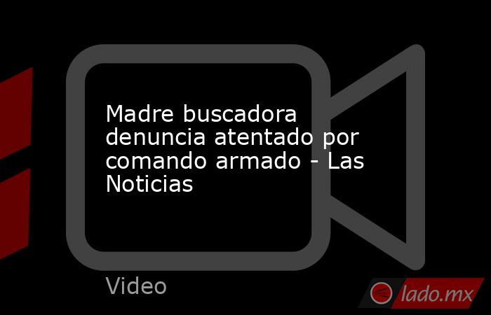 Madre buscadora denuncia atentado por comando armado - Las Noticias. Noticias en tiempo real