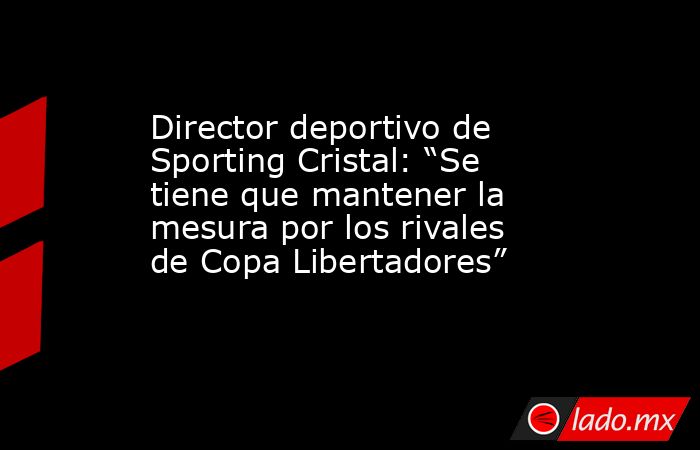 Director deportivo de Sporting Cristal: “Se tiene que mantener la mesura por los rivales de Copa Libertadores”. Noticias en tiempo real