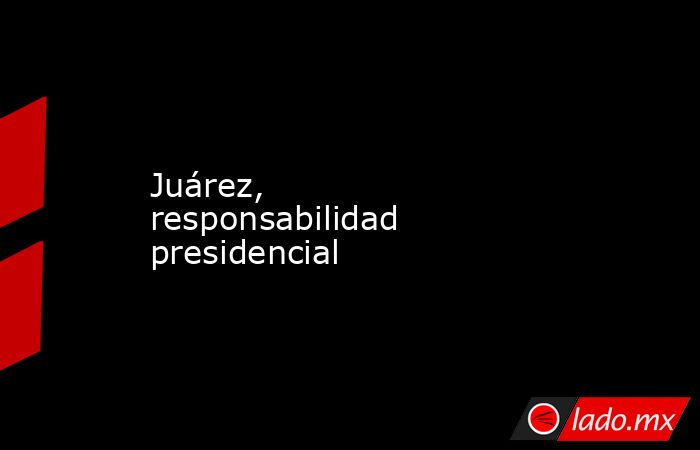 Juárez, responsabilidad presidencial. Noticias en tiempo real