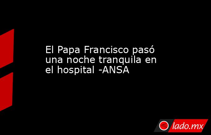 El Papa Francisco pasó una noche tranquila en el hospital -ANSA. Noticias en tiempo real