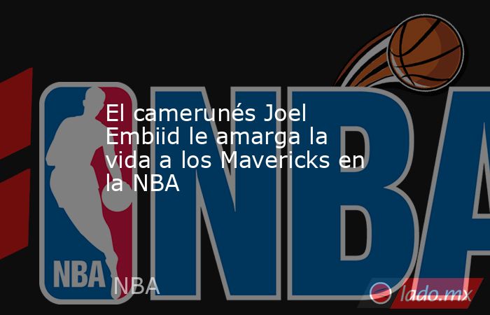El camerunés Joel Embiid le amarga la vida a los Mavericks en la NBA. Noticias en tiempo real