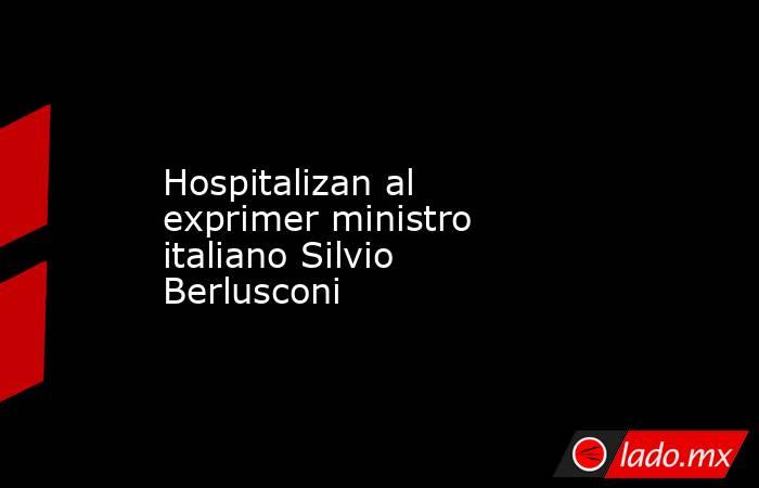 Hospitalizan al exprimer ministro italiano Silvio Berlusconi. Noticias en tiempo real