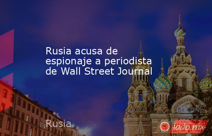 Rusia acusa de espionaje a periodista de Wall Street Journal. Noticias en tiempo real