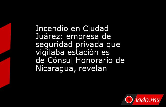 Incendio en Ciudad Juárez: empresa de seguridad privada que vigilaba estación es de Cónsul Honorario de Nicaragua, revelan. Noticias en tiempo real
