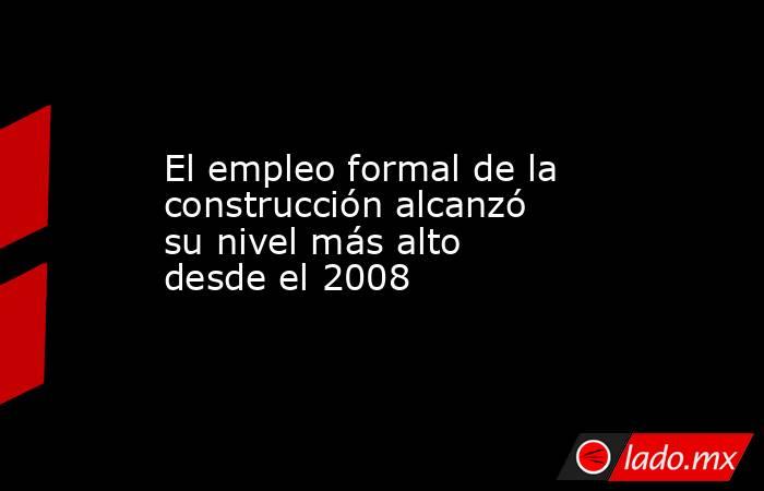 El empleo formal de la construcción alcanzó su nivel más alto desde el 2008. Noticias en tiempo real