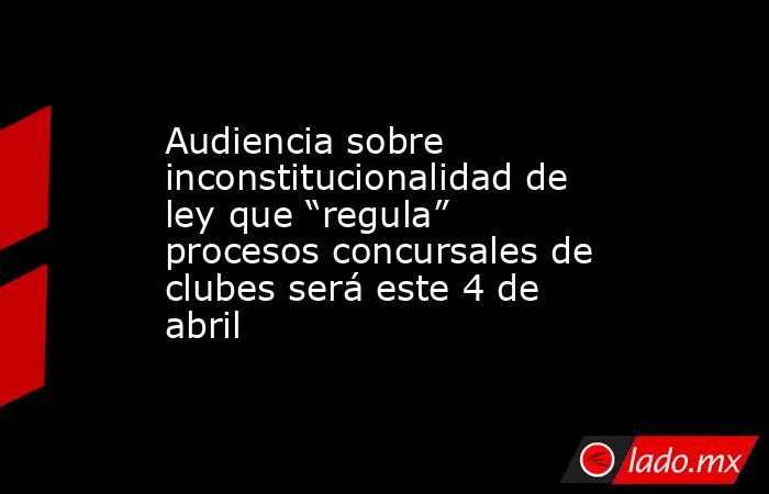 Audiencia sobre inconstitucionalidad de ley que “regula” procesos concursales de clubes será este 4 de abril. Noticias en tiempo real