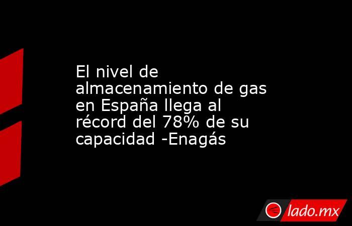 El nivel de almacenamiento de gas en España llega al récord del 78% de su capacidad -Enagás. Noticias en tiempo real