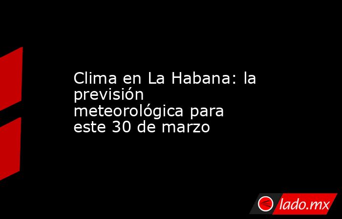 Clima en La Habana: la previsión meteorológica para este 30 de marzo. Noticias en tiempo real