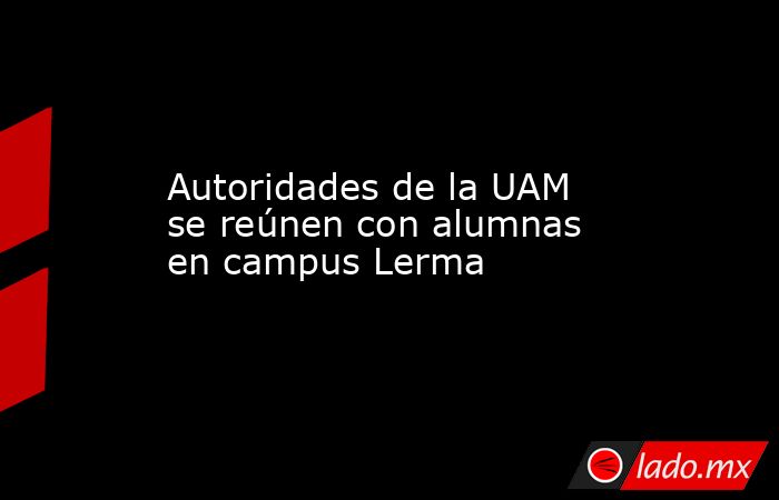 Autoridades de la UAM se reúnen con alumnas en campus Lerma. Noticias en tiempo real