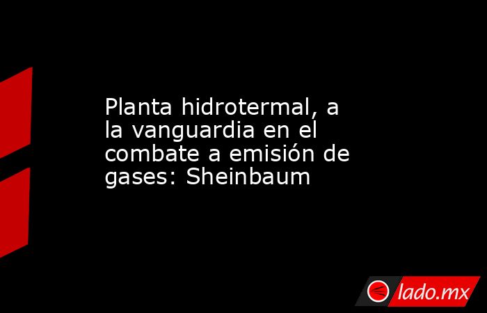 Planta hidrotermal, a la vanguardia en el combate a emisión de gases: Sheinbaum. Noticias en tiempo real