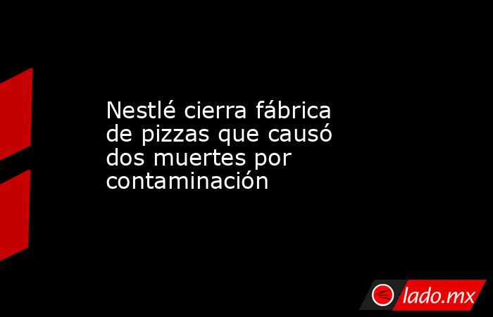 Nestlé cierra fábrica de pizzas que causó dos muertes por contaminación. Noticias en tiempo real