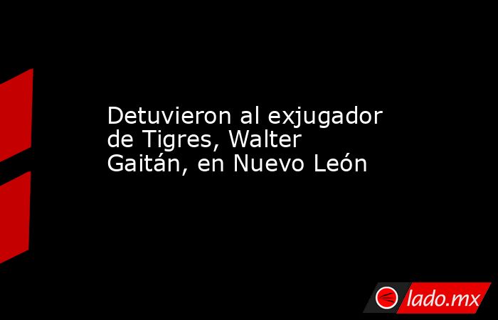 Detuvieron al exjugador de Tigres, Walter Gaitán, en Nuevo León  . Noticias en tiempo real