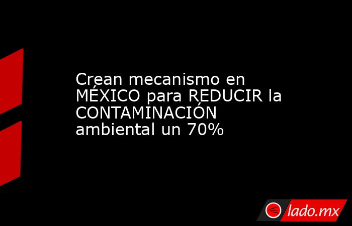 Crean mecanismo en MÉXICO para REDUCIR la CONTAMINACIÓN ambiental un 70%. Noticias en tiempo real