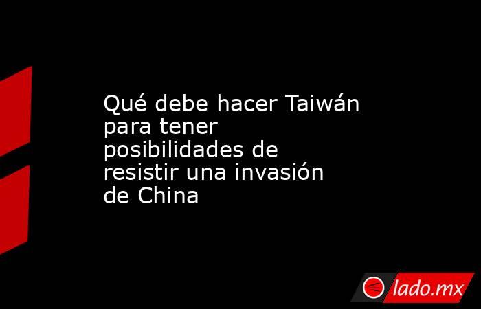 Qué debe hacer Taiwán para tener posibilidades de resistir una invasión de China. Noticias en tiempo real