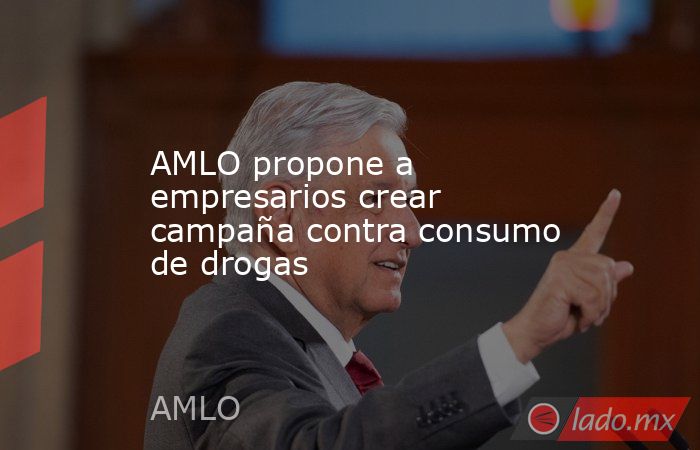 AMLO propone a empresarios crear campaña contra consumo de drogas. Noticias en tiempo real