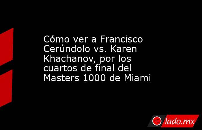 Cómo ver a Francisco Cerúndolo vs. Karen Khachanov, por los cuartos de final del Masters 1000 de Miami. Noticias en tiempo real