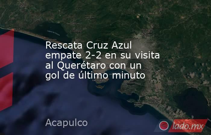 Rescata Cruz Azul empate 2-2 en su visita al Querétaro con un gol de último minuto. Noticias en tiempo real