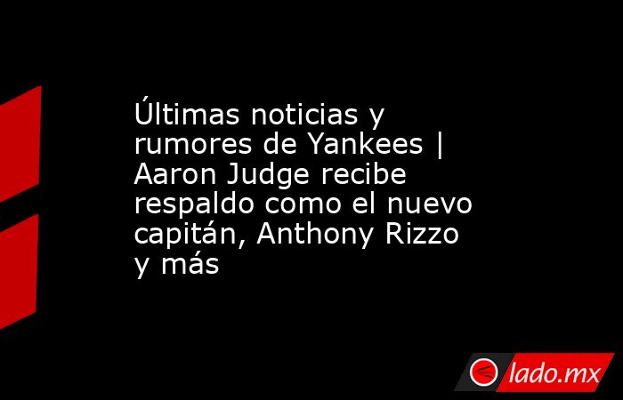 Últimas noticias y rumores de Yankees | Aaron Judge recibe respaldo como el nuevo capitán, Anthony Rizzo y más. Noticias en tiempo real