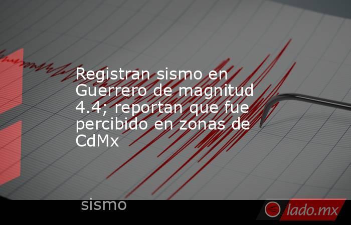 Registran sismo en Guerrero de magnitud 4.4; reportan que fue percibido en zonas de CdMx. Noticias en tiempo real