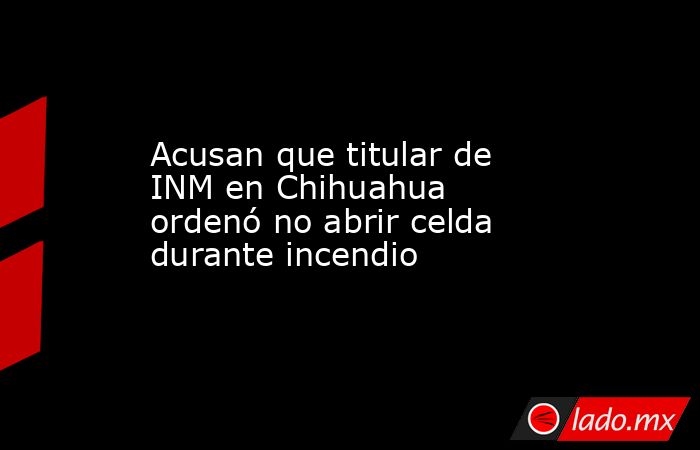 Acusan que titular de INM en Chihuahua ordenó no abrir celda durante incendio. Noticias en tiempo real