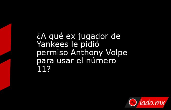 ¿A qué ex jugador de Yankees le pidió permiso Anthony Volpe para usar el número 11?. Noticias en tiempo real