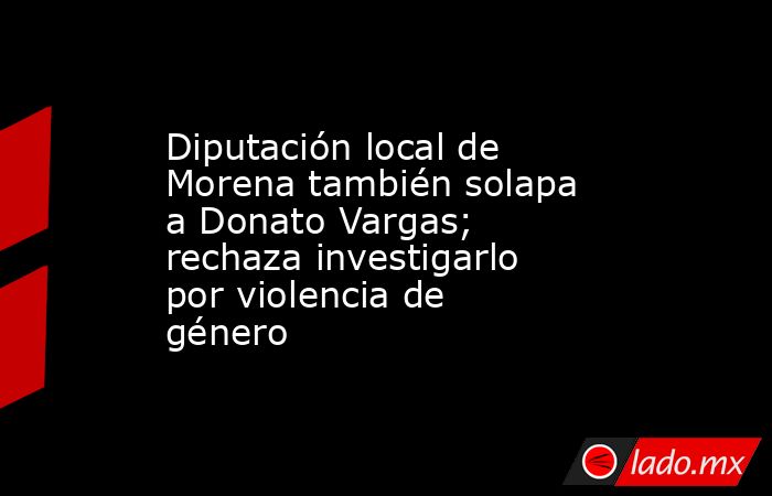 Diputación local de Morena también solapa a Donato Vargas; rechaza investigarlo por violencia de género. Noticias en tiempo real