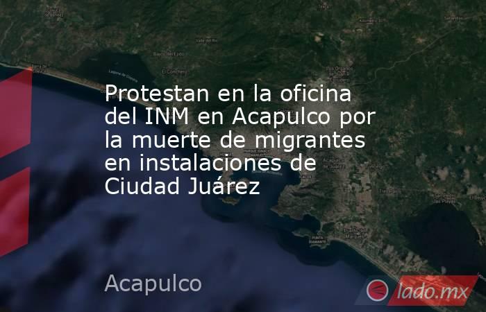 Protestan en la oficina del INM en Acapulco por la muerte de migrantes en instalaciones de Ciudad Juárez. Noticias en tiempo real