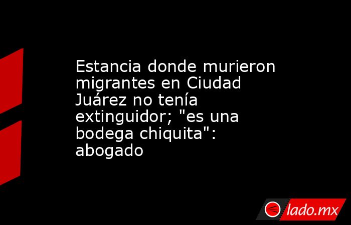 Estancia donde murieron migrantes en Ciudad Juárez no tenía extinguidor; 