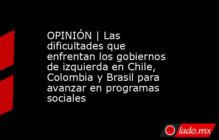 OPINIÓN | Las dificultades que enfrentan los gobiernos de izquierda en Chile, Colombia y Brasil para avanzar en programas sociales. Noticias en tiempo real