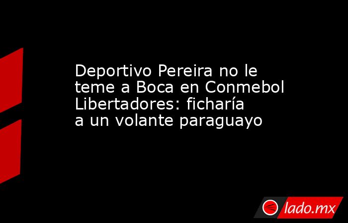 Deportivo Pereira no le teme a Boca en Conmebol Libertadores: ficharía a un volante paraguayo. Noticias en tiempo real