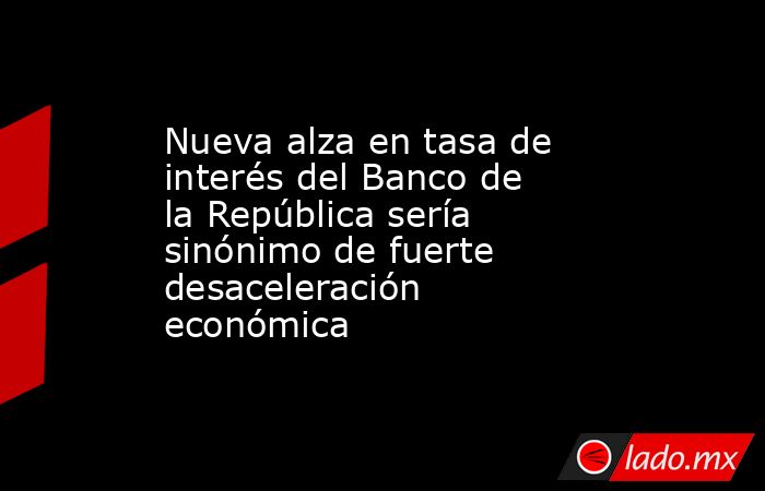 Nueva alza en tasa de interés del Banco de la República sería sinónimo de fuerte desaceleración económica. Noticias en tiempo real