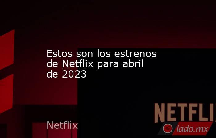 Estos son los estrenos de Netflix para abril de 2023. Noticias en tiempo real