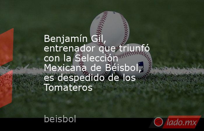 Benjamín Gil, entrenador que triunfó con la Selección Mexicana de Béisbol, es despedido de los Tomateros. Noticias en tiempo real