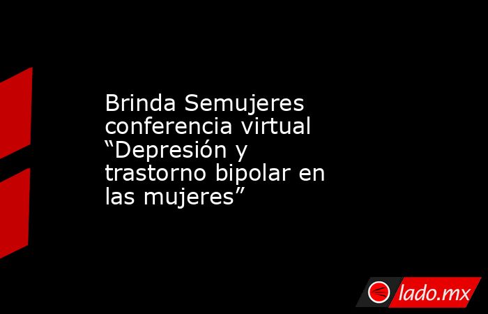 Brinda Semujeres conferencia virtual “Depresión y trastorno bipolar en las mujeres”. Noticias en tiempo real