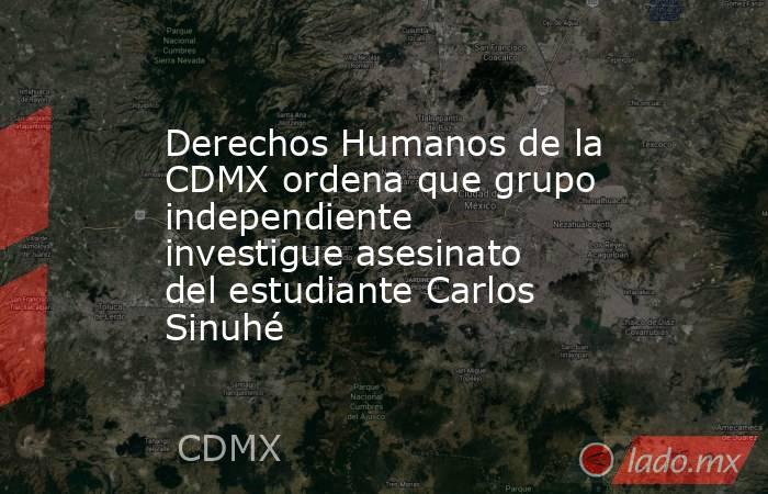 Derechos Humanos de la CDMX ordena que grupo independiente investigue asesinato del estudiante Carlos Sinuhé. Noticias en tiempo real