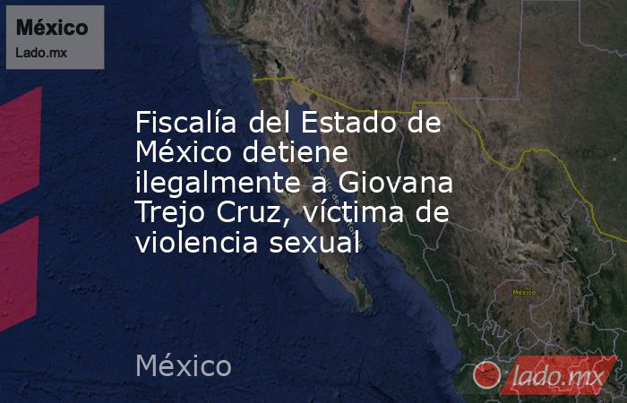 Fiscalía del Estado de México detiene ilegalmente a Giovana Trejo Cruz, víctima de violencia sexual. Noticias en tiempo real