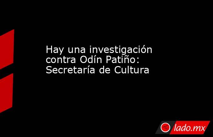 Hay una investigación contra Odín Patiño: Secretaría de Cultura. Noticias en tiempo real