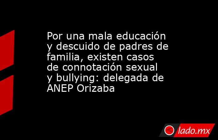 Por una mala educación y descuido de padres de familia, existen casos de connotación sexual y bullying: delegada de ANEP Orizaba. Noticias en tiempo real