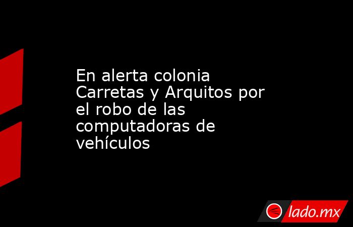 En alerta colonia Carretas y Arquitos por el robo de las computadoras de vehículos . Noticias en tiempo real