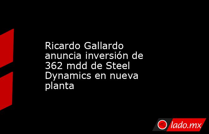Ricardo Gallardo anuncia inversión de 362 mdd de Steel Dynamics en nueva planta. Noticias en tiempo real
