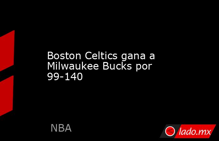 Boston Celtics gana a Milwaukee Bucks por 99-140. Noticias en tiempo real