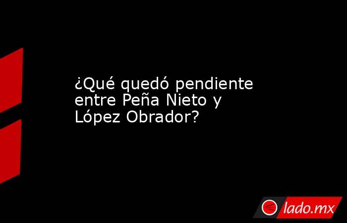 ¿Qué quedó pendiente entre Peña Nieto y López Obrador?. Noticias en tiempo real