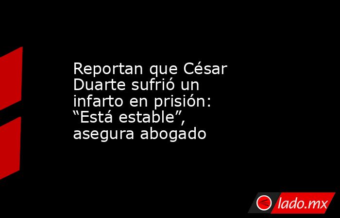 Reportan que César Duarte sufrió un infarto en prisión: “Está estable”, asegura abogado. Noticias en tiempo real