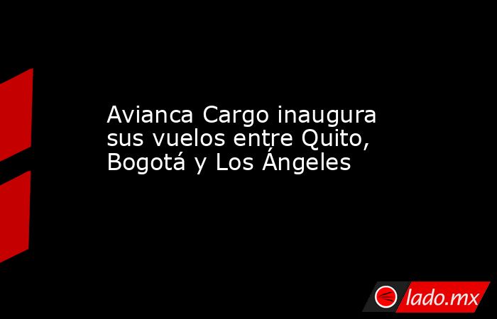 Avianca Cargo inaugura sus vuelos entre Quito, Bogotá y Los Ángeles. Noticias en tiempo real