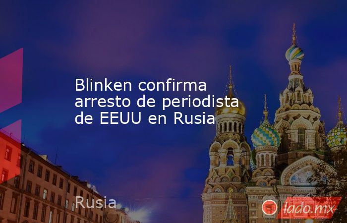 Blinken confirma arresto de periodista de EEUU en Rusia. Noticias en tiempo real