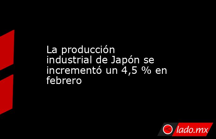 La producción industrial de Japón se incrementó un 4,5 % en febrero. Noticias en tiempo real