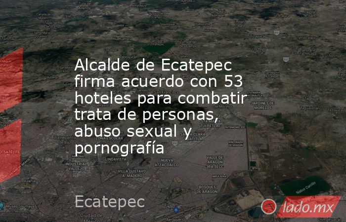 Alcalde de Ecatepec firma acuerdo con 53 hoteles para combatir trata de personas, abuso sexual y pornografía. Noticias en tiempo real