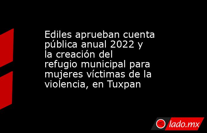 Ediles aprueban cuenta pública anual 2022 y la creación del refugio municipal para mujeres víctimas de la violencia, en Tuxpan. Noticias en tiempo real