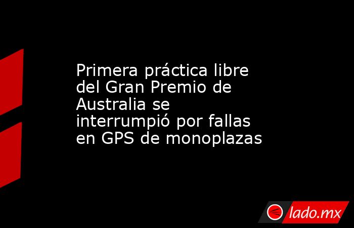 Primera práctica libre del Gran Premio de Australia se interrumpió por fallas en GPS de monoplazas. Noticias en tiempo real