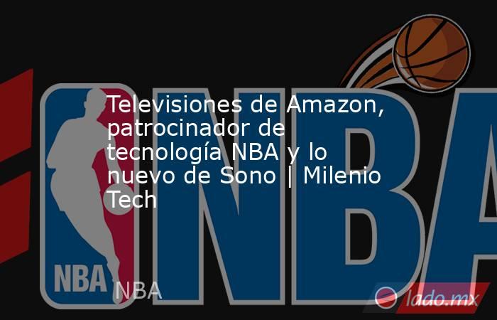 Televisiones de Amazon, patrocinador de tecnología NBA y lo nuevo de Sono | Milenio Tech. Noticias en tiempo real
